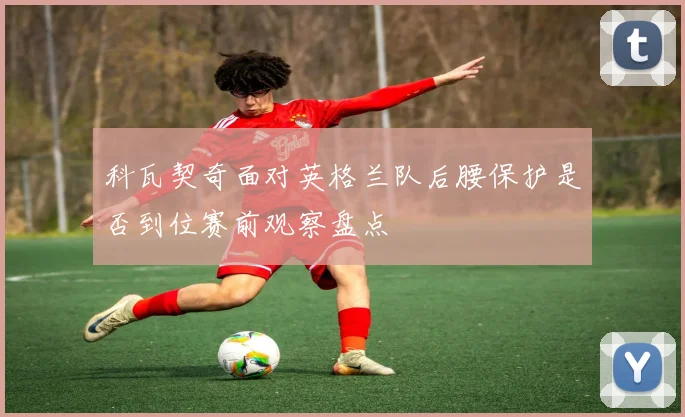 科瓦契奇面对英格兰队后腰保护是否到位赛前观察盘点