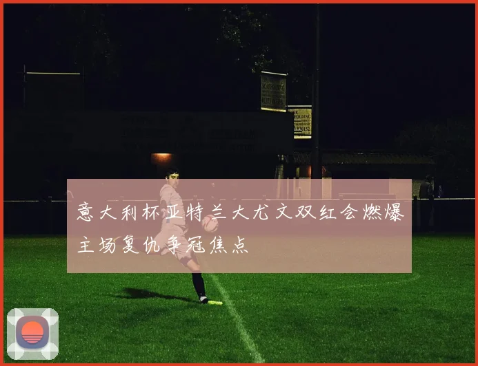 意大利杯亚特兰大尤文双红会燃爆主场复仇争冠焦点