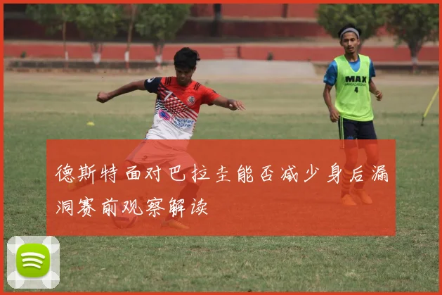德斯特面对巴拉圭能否减少身后漏洞赛前观察解读