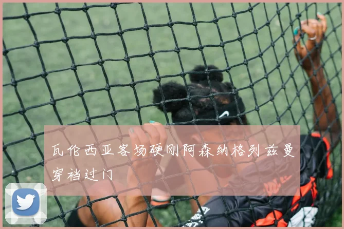瓦伦西亚客场硬刚阿森纳格列兹曼穿裆过门