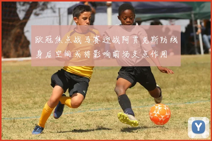 欧冠焦点战马赛迎战阿贾克斯防线身后空间或将影响前场支点作用