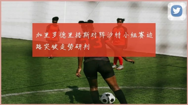 加里罗德里格斯对阵沙特小组赛边路突破走势研判