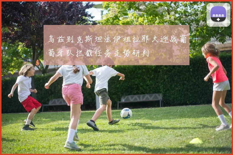 乌兹别克斯坦法伊祖拉耶夫迎战葡萄牙队拦截任务走势研判