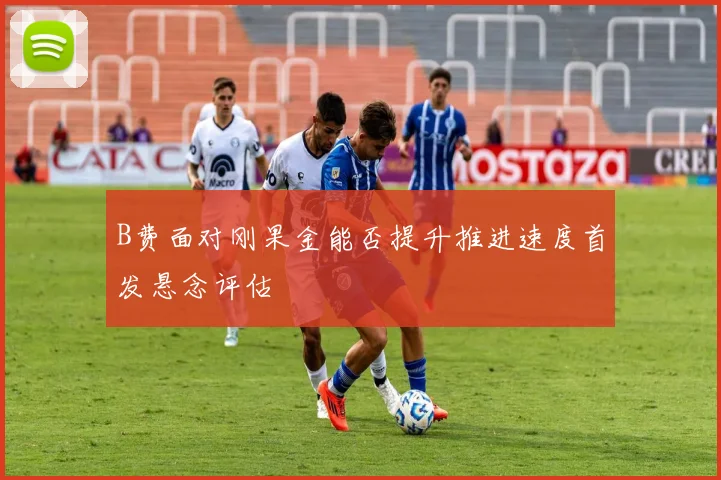 B费面对刚果金能否提升推进速度首发悬念评估