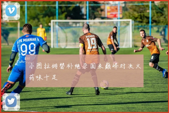 小图拉姆替补绝杀国米巅峰对决火药味十足