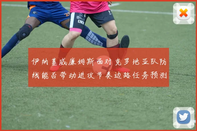 伊纳基威廉姆斯面对克罗地亚队防线能否带动进攻节奏边路任务预测