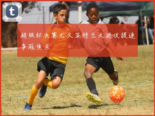 超级杯决赛尤文亚特兰大进攻提速争冠焦点