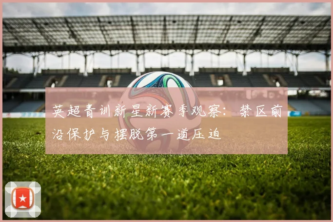 英超青训新星新赛季观察:禁区前沿保护与摆脱第一道压迫