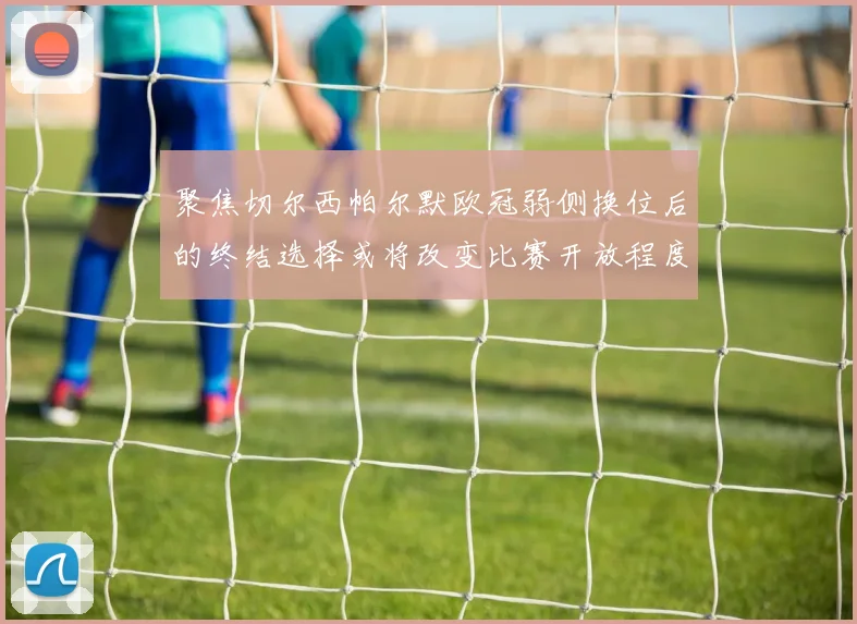聚焦切尔西帕尔默欧冠弱侧换位后的终结选择或将改变比赛开放程度