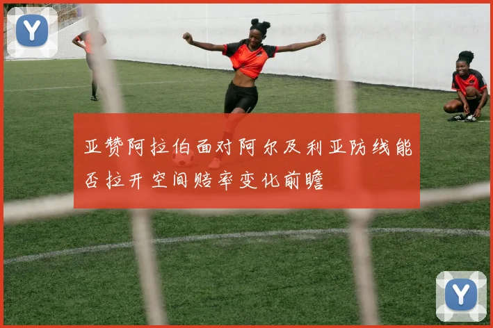 亚赞阿拉伯面对阿尔及利亚防线能否拉开空间赔率变化前瞻