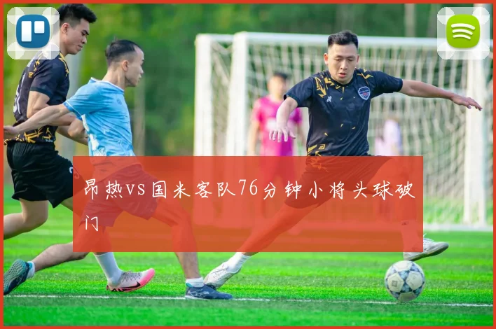 昂热vs国米客队76分钟小将头球破门