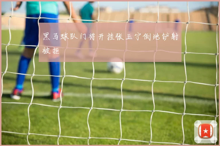 黑马球队门将开挂张玉宁倒地铲射被拒