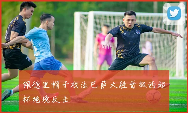 佩德里帽子戏法巴萨大胜晋级西超杯绝境反击
