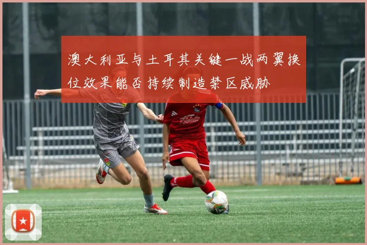 澳大利亚与土耳其关键一战两翼换位效果能否持续制造禁区威胁