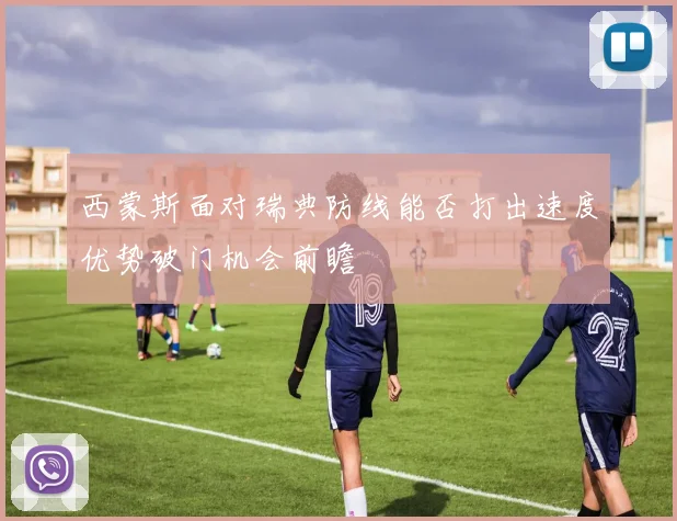 西蒙斯面对瑞典防线能否打出速度优势破门机会前瞻