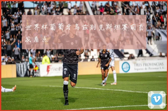 世界杯葡萄牙乌兹别克斯坦赛前首发看点