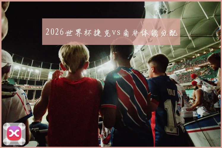 2026世界杯捷克vs南非体能分配