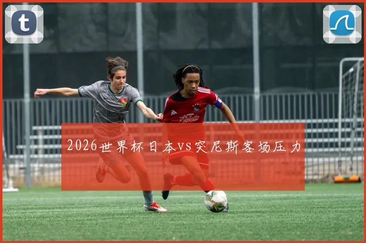 2026世界杯日本vs突尼斯客场压力