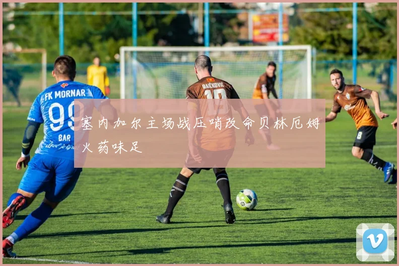 塞内加尔主场战压哨改命贝林厄姆火药味足