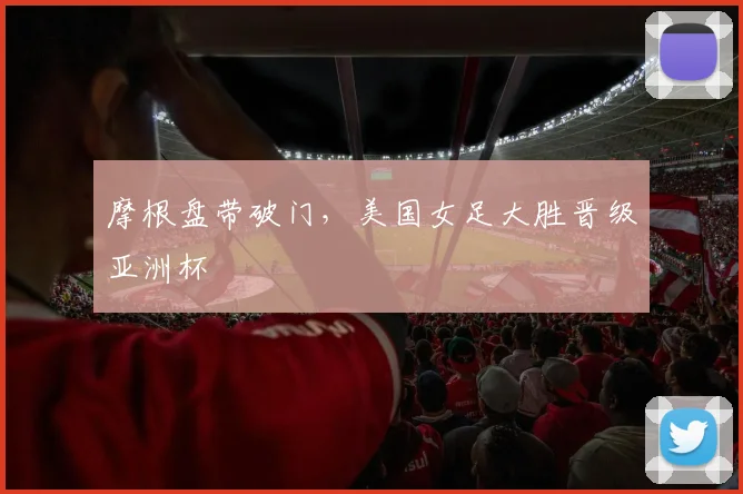 摩根盘带破门,美国女足大胜晋级亚洲杯