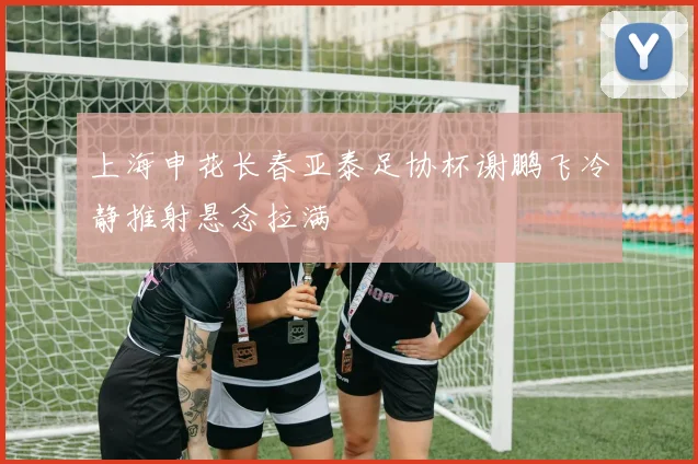 上海申花长春亚泰足协杯谢鹏飞冷静推射悬念拉满