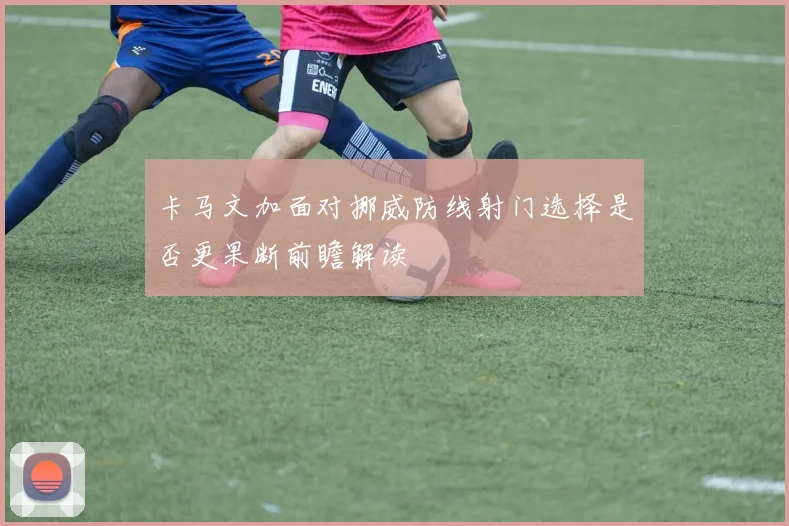 卡马文加面对挪威防线射门选择是否更果断前瞻解读