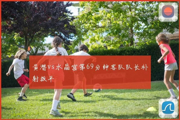 黄潜vs水晶宫第69分钟客队队长补射扳平