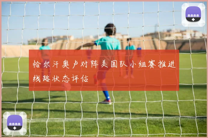 恰尔汗奥卢对阵美国队小组赛推进线路状态评估