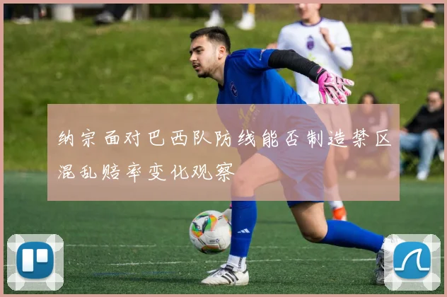 纳宗面对巴西队防线能否制造禁区混乱赔率变化观察