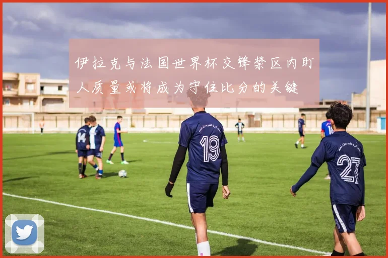 伊拉克与法国世界杯交锋禁区内盯人质量或将成为守住比分的关键