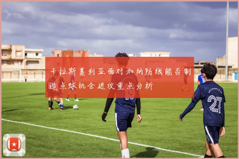 卡拉斯基利亚面对加纳防线能否制造点球机会进攻重点分析