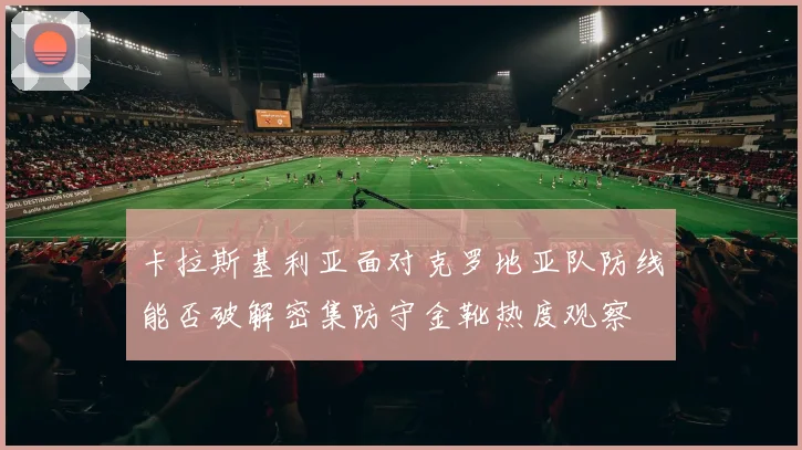 卡拉斯基利亚面对克罗地亚队防线能否破解密集防守金靴热度观察
