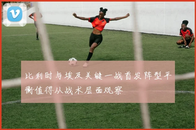 比利时与埃及关键一战首发阵型平衡值得从战术层面观察