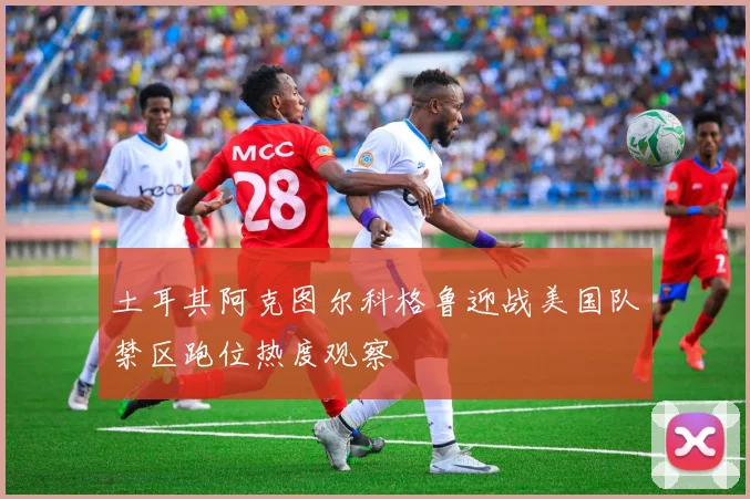 土耳其阿克图尔科格鲁迎战美国队禁区跑位热度观察