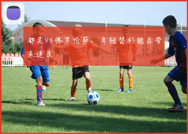 都灵vs佛罗伦萨,年轻替补能否带来速度