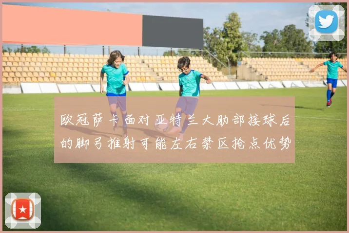 欧冠萨卡面对亚特兰大肋部接球后的脚弓推射可能左右禁区抢点优势