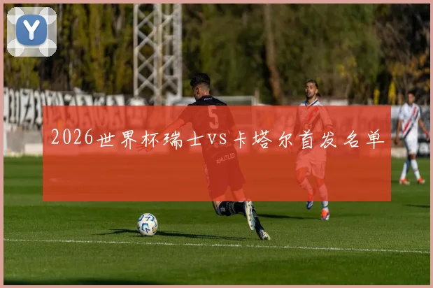 2026世界杯瑞士vs卡塔尔首发名单