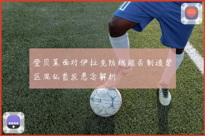 登贝莱面对伊拉克防线能否制造禁区混乱首发悬念解析