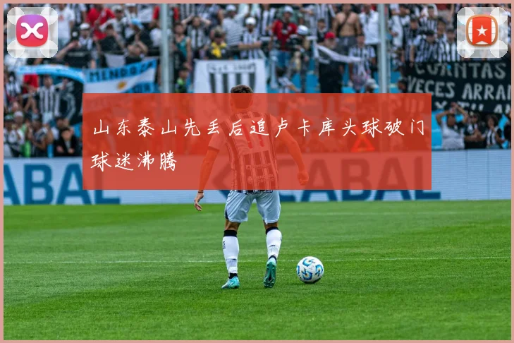 山东泰山先丢后追卢卡库头球破门球迷沸腾