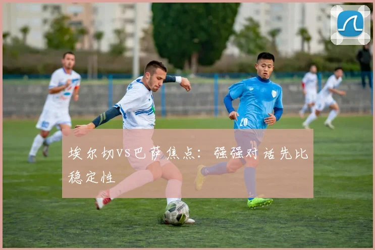 埃尔切vs巴萨焦点：强强对话先比稳定性