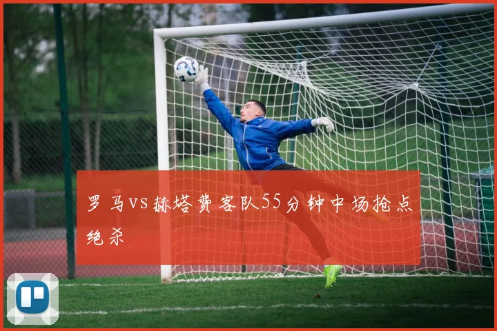 罗马vs赫塔费客队55分钟中场抢点绝杀